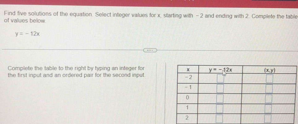 Find five solutions of the equation. Select integer values for x, starting with -2 and ending with 2. Complete the table
of values below.
y=-12x
Complete the table to the right by typing an integer for 
the first input and an ordered pair for the second input