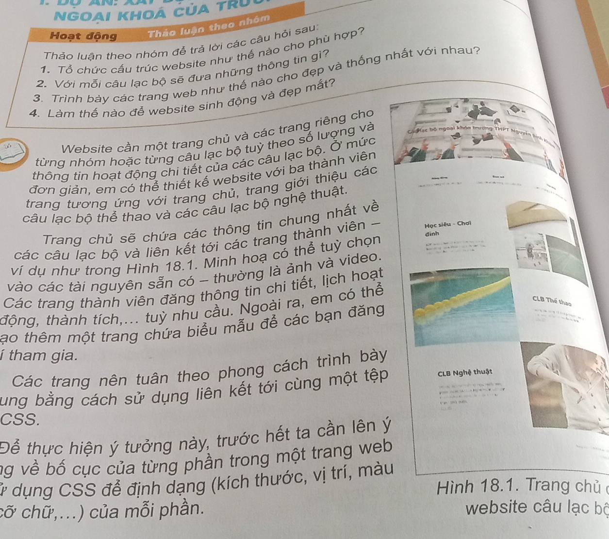 An
NGoaI KHOA CủA tRU
Hoạt động Thảo luận theo nhóm
Thảo luận theo nhóm để trả lời các câu hỏi sau:
1. Tổ chức cấu trúc website như thế nào cho phù hợp?
2. Với mỗi câu lạc bộ sẽ đưa những thông tin gì?
3. Trinh bày các trang web như thế nào cho đẹp và thống nhất với nhau?
4. Làm thế nào đễ website sinh động và đẹp mắt?
Website cần một trang chủ và các trang riêng cho
từng nhóm hoặc từng câu lạc bộ tuỳ theo số lượng và 
thông tin hoạt động chi tiết của các câu lạc bộ. Ở mức
đơn giản, em có thể thiết kế website với ba thành viên
trang tương ứng với trang chủ, trang giới thiệu các
câu lạc bộ thể thao và các câu lạc bộ nghệ thuật.
Trang chủ sẽ chứa các thông tin chung nhất về
các câu lạc bộ và liên kết tới các trang thành viên 
ví dụ như trong Hình 18.1. Minh hoạ có thể tuỳ chọn 
vào các tài nguyên sẵn có - thường là ảnh và video.
Các trang thành viên đăng thông tin chi tiết, lịch hoạt
tộng, thành tích,... tuỳ nhu cầu. Ngoài ra, em có thể
ạo thêm một trang chứa biểu mẫu để các bạn đăng
í tham gia.
Các trang nên tuân theo phong cách trình bày
ung bằng cách sử dụng liên kết tới cùng một tệp
CSS.
Để thực hiện ý tưởng này, trước hết ta cần lên ý
ng về bố cục của từng phần trong một trang web
# dụng CSS để định dạng (kích thước, vị trí, màu
Hình 18.1. Trang chủ 
cỡ chữ,...) của mỗi phần.
website câu lạc bộ