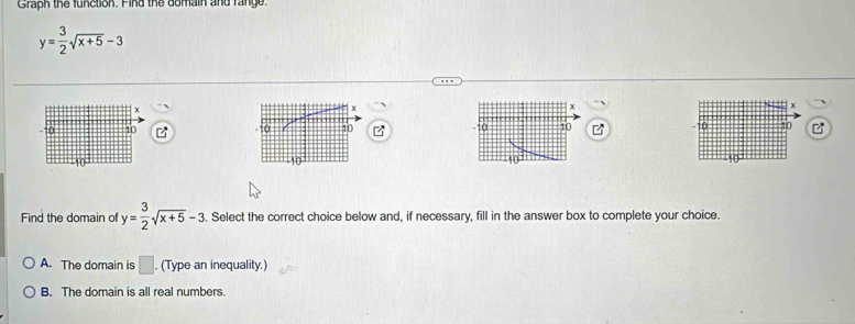 Graph the function. Find the domain and range.
y= 3/2 sqrt(x+5)-3
x
10 10 10 10 B
Find the domain of y= 3/2 sqrt(x+5)-3. Select the correct choice below and, if necessary, fill in the answer box to complete your choice.
A. The domain is □. (Type an inequality.)
B. The domain is all real numbers.