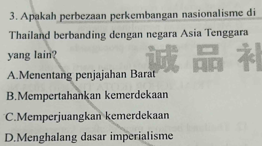 Apakah perbezaan perkembangan nasionalisme di
Thailand berbanding dengan negara Asia Tenggara
yang lain?
A.Menentang penjajahan Barat
B.Mempertahankan kemerdekaan
C.Memperjuangkan kemerdekaan
D.Menghalang dasar imperialisme