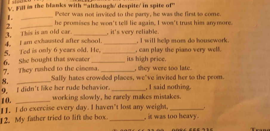 studet 
V. Fill in the blanks with “although/ despite/ in spite of” 
1. 
_ 
Peter was not invited to the party, he was the first to come. 
2._ 
he promises he won’t tell lie again, I won’t trust him anymore. 
3. This is an old car. _, it's very reliable. 
4. I am exhausted after school. _, I will help mom do housework. 
5. Ted is only 6 years old. He, _, can play the piano very well. 
6. She bought that sweater _its high price. 
7. They rushed to the cinema. _, they were too late. 
8._ 
Sally hates crowded places, we’ve invited her to the prom. 
9. I didn’t like her rude behavior. _, I said nothing. 
10. _working slowly, he rarely makes mistakes. 
11. I do exercise every day. I haven’t lost any weight, _. 
12. My father tried to lift the box. _, it was too heavy.