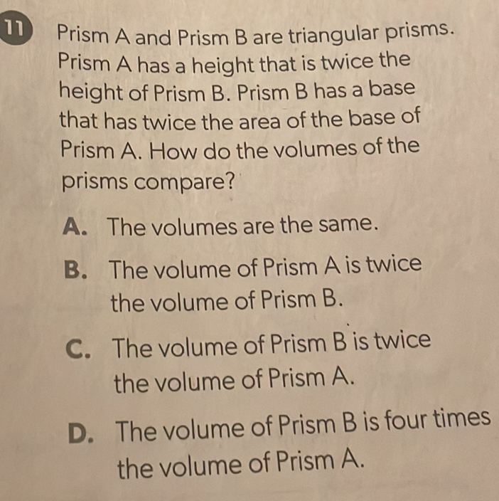 11Prism A and Prism B are triangular prisms.
Prism A has a height that is twice the
height of Prism B. Prism B has a base
that has twice the area of the base of
Prism A. How do the volumes of the
prisms compare?
A. The volumes are the same.
B. The volume of Prism A is twice
the volume of Prism B.
C. The volume of Prism B is twice
the volume of Prism A.
D. The volume of Prism B is four times
the volume of Prism A.