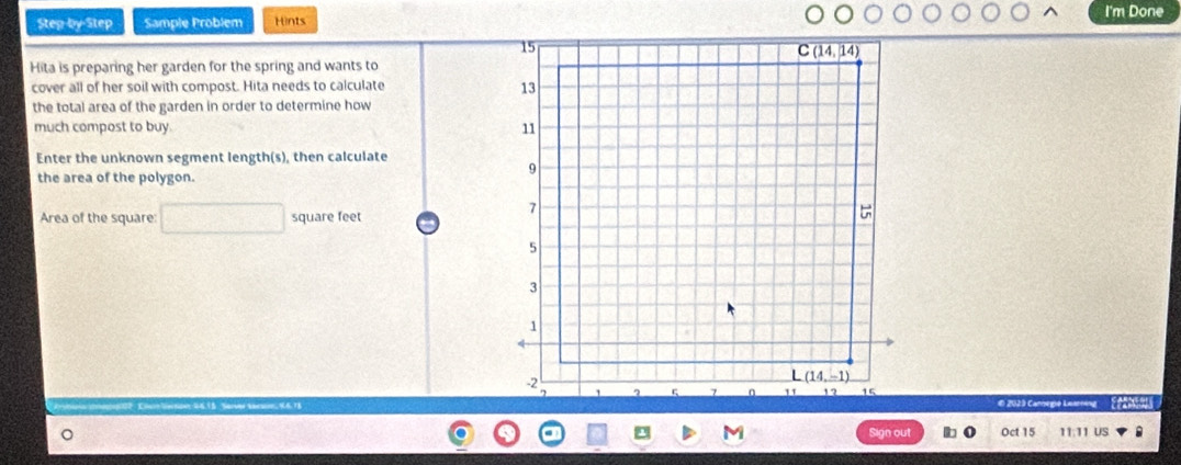 I'm Done
Step-by-Step Sample Problem Hints
Hita is preparing her garden for the spring and wants to
cover all of her soil with compost. Hita needs to calculate 
the total area of the garden in order to determine how
much compost to buy. 
Enter the unknown segment length(s), then calculate
the area of the polygon.
Area of the square: square feet
O 2029 Cannegió Lessreng Ee2neg
M Oct 15 11:11 US .
Sign out