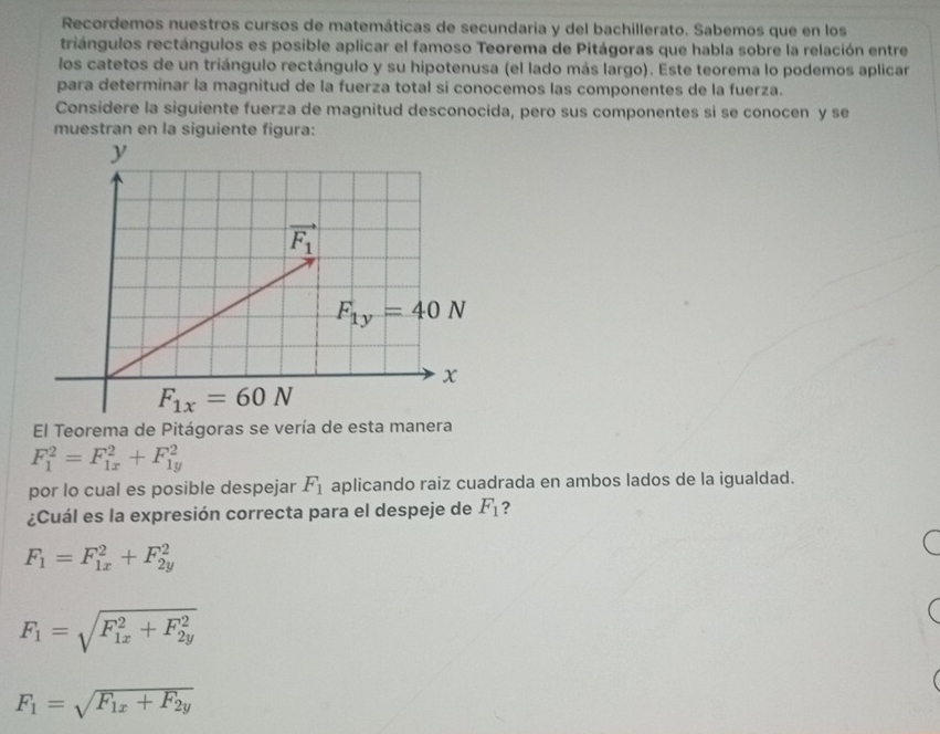 Recordemos nuestros cursos de matemáticas de secundaria y del bachillerato. Sabemos que en los
triángulos rectángulos es posible aplicar el famoso Teorema de Pitágoras que habla sobre la relación entre
los catetos de un triángulo rectángulo y su hipotenusa (el lado más largo). Este teorema lo podemos aplicar
para determinar la magnitud de la fuerza total si conocemos las componentes de la fuerza.
Considere la siguiente fuerza de magnitud desconocida, pero sus componentes si se conocen y se
muestran en la siguiente figura:
El Teorema de Pitágoras se vería de esta manera
F_1^(2=F_(1x)^2+F_(1y)^2
por lo cual es posible despejar F_1) aplicando raiz cuadrada en ambos lados de la igualdad.
¿Cuál es la expresión correcta para el despeje de F_1 ?
F_1=F_(1x)^2+F_(2y)^2
F_1=sqrt (F_1x)^2+F_(2y)^2
F_1=sqrt(F_1x)+F_2y