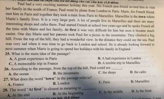 ău và chộn cầu trà lời đùng cho các câu hồi. (1,0 điểm)
Paul had a very exciting summer holiday this year. His French pen-friend invited him to visit
her family in the south of France. Paul went by plane from London to Paris. Marie, his French friend,
met him in Paris and together they took a train from Paris to Marseilles. Marseilles is the town where
Marie’s family lives. It is a very large port. A lot of people live in Marseilles and there are many
interesting shops and cafes there. Paul started French at school two years ago and he spoke French all
the time with Marie and her family. At first it was very difficult for him but soon it became much
easier. One day Marie and her parents took Paul for a picnic in the mountains. They climbed a big
hill. From the top of the hill, they had a wonderful view. In the distance they could see the sea. Paul
was very sad when it was time to go back to London and school. He is already looking forward to
next summer when Marie is going to spend her holidays with his family in England.
25. What is the main idea of the passage?
A. A great experience in Paris B. A bad experience in London
C. A memorable trip in France D. A terrible trip in Marseilles.
26. According to the passage, from the top of the hill, Paul could see_
A. the ocean B. the mountains C. the shops D. the cafes
27. What does the word “town” in the passage refer to? D. Marseilles
A. France B. London C. Paris
28. The word “At first” is closest in meaning to_
A. At the end B. At the beginning C. In the middle D. In the front
trả lời câu hỏi, (0,8 điểm) o u I wa