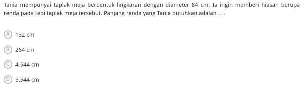 Tania mempunyai taplak meja berbentuk lingkaran dengan diameter 84 cm. Ia ingin memberi hiasan berupa
renda pada tepi taplak meja tersebut. Panjang renda yang Tania butuhkan adalah ... .
A 132 cm
B 264 cm
C) 4.544 cm
D 5.544 cm