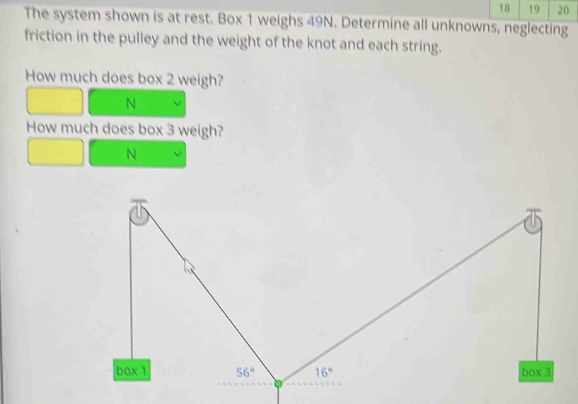 18 19 20
The system shown is at rest. Box 1 weighs 49N. Determine all unknowns, neglecting
friction in the pulley and the weight of the knot and each string.
How much does box 2 weigh?
N
How much does box 3 weigh?
N