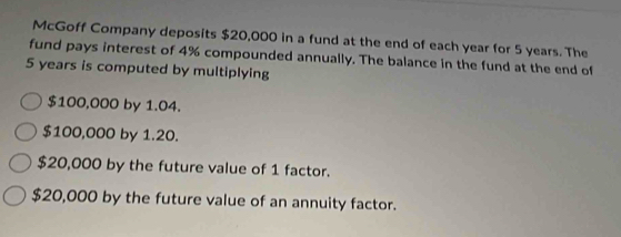 McGoff Company deposits $20,000 in a fund at the end of each year for 5 years. The
fund pays interest of 4% compounded annually. The balance in the fund at the end of
5 years is computed by multiplying
$100,000 by 1.04.
$100,000 by 1.20.
$20,000 by the future value of 1 factor.
$20,000 by the future value of an annuity factor.