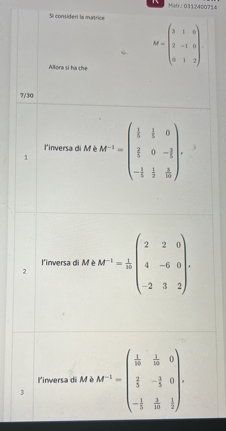 Matr.: 0312400714 
Si consideri la matrice 
Allora si ha che
M=beginpmatrix 3&1&0 2&-1&0 0&1&2endpmatrix. 
7/30 
l'inversa di Mè M^(-1)=beginpmatrix  1/5 & 1/5 &0  2/5 &0&- 2/5  - 1/5 & 1/5 & 3/10 endpmatrix
1 
l'inversa di Mè At^(-1)= 1/10 beginpmatrix 2&2&0 4&-6&0 2&3&2endpmatrix. 
2 
linversa di Mè At^(-1)=beginpmatrix  1/2k & 1/2 &0  2/3 &-frac 5&0 - 1/5 & 2/3 endpmatrix. 
3