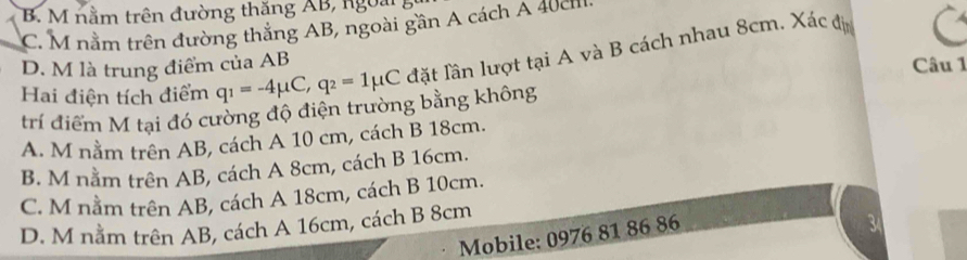 B M nằm trên đường thăng AB, ngoài
C. M nằm trên đường thắng AB, ngoài gần A cách A 40cm
Hai điện tích điểm q_1=-4mu C, q_2=1mu C đặt lần lượt tại A và B cách nhau 8cm. Xác đị
D. M là trung điểm của AB
Câu 1
trí điểm M tại đó cường độ điện trường bằng không
A. M nằm trên AB, cách A 10 cm, cách B 18cm.
B. M nằm trên AB, cách A 8cm, cách B 16cm.
C. M nằm trên AB, cách A 18cm, cách B 10cm.
D. M nằm trên AB, cách A 16cm, cách B 8cm
Mobile: 0976 81 86 86
3