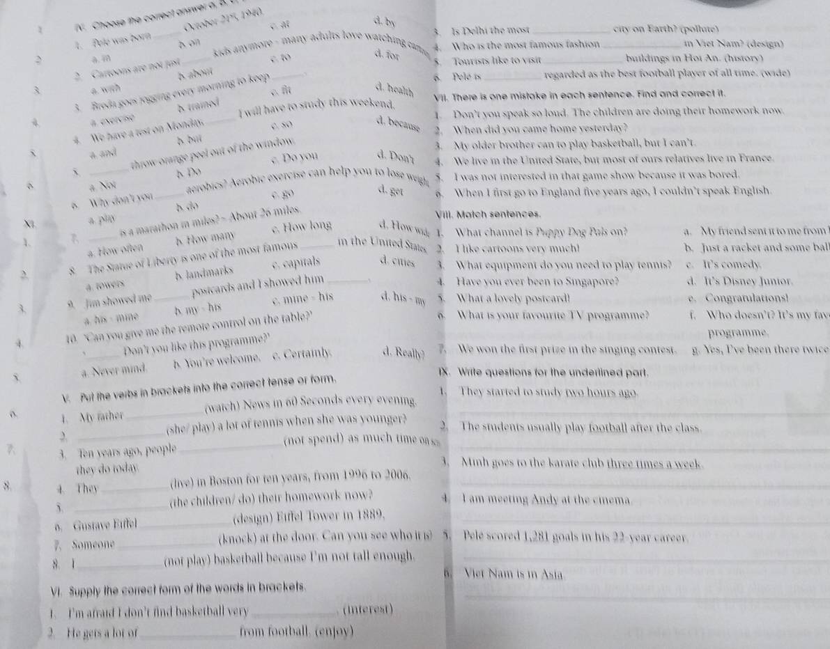 Choose the correct answer a, B. t
October 215, 1940
C. A
d. by
1.  Pelé was bory
_
3. Is Delhi the most_ city on Earth? (pollute)
bon _in Viet Nam? (design)
4. Who is the most famous fashion
> a. m _ kids anymore - many adults love watching cm d. for
b. about c. to
2. Cartoons are not fust
5. Tourists like to visit _buildings in Hoï An. (history)
3. Breda gots jogging every morning to keep _、
6. Pelé is _regarded as the best football player of all time. (wide)
3 a. with d. health VII. There is one mistake in each sentence. Find and correct it.
I will have to study this weekend,
# exercisó d traied
1. Don’t you speak so loud. The children are doing their homework now.
4. We have a test on Monday, C. 50
d. because 2. When did you came home yesterday?
a. and b dui
throw orange peel out of the window.
3. My older brother can to play basketball, but I can’t.
a Not h Do c. Do you d. Don't 4. We live in the United State, but most of ours relatives live in France.
_aerobics? Aerobic exercise can help you to lose wigh 5. I was not interested in that game show because it was bored.
6. Why don't you
c. go
d. get 6. When I first go to England five years ago, I couldn’t speak English.
X a. play b do
is a marathon i miles? - About 26 miles.
Vill. Match sentences.
c. How long d. How wid; 1. What channel is Puppy Dog Pals on? a. My friend sent it to me from
_a. How often b. How many
2. 8. The Statue of Liberty is one of the most famous _in the United States. 2. I like cartoons very much! b. Just a racket and some bal
a. towers b. landmarks c. capitals d. ciies 3. What equipment do you need to play tennis? c. It's comedy.
3 9. Jim showed me _postcards and I showed him _
4. Have you ever been to Singapore? d. It's Disney Junior.
a. his - mine b. my - his c. mine - his d. his - my
5. What a lovely postcard!  Congratulations!
4 10. "Can you give me the remore control on the table?"
6. What is your favourite TV programme? f. Who doesn't? It's my t  
Don't you like this programme?'
programme.
a. Never mind. b. You're welcome. c. Certainly. d. Really) 7. We won the first prize in the singing contest. g. Yes, I've been there twice
IX. Write questions for the underlined part.
V. Put the verbs in brackets into the correct tense or form.
1. They started to study two hours ago.
o. 1. My father_ (watch) News in 60 Seconds every evening._
_,
(she/ play) a lot of tennis when she was younger?
2. The students usually play football after the class.
7 3. Ten years ago, people
_
_
no  se  as mu   m o   
they do today.
3. Minh goes to the karate club three times a week.
(live) in Boston for ten years, from 1996 to 2006._
8. 4. They _4. I am meeting Andy at the cinema.
5. _(the children/ do) their homework now?
o. Gustave Eiffel _(design) Eiffel Tower in 1889._
7. Someone _(knock) at the door. Can you see who it s 5. Pele scored 1,281 goals in his 22-year career.
8. 1 _(not play) basketball because I'm not tall enough._
6. Viet Nam is in Asia.
VI. Supply the correct form of the words in brackets._
1. I'm afraid I don't find basketball very_  (Interest)
2. He gets a lot of _from football. (enjoy)