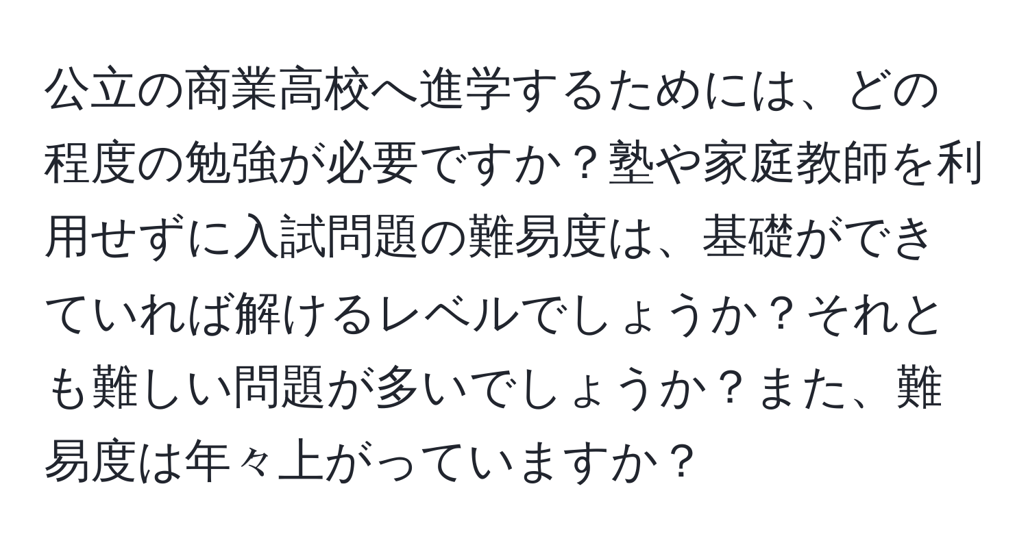 公立の商業高校へ進学するためには、どの程度の勉強が必要ですか？塾や家庭教師を利用せずに入試問題の難易度は、基礎ができていれば解けるレベルでしょうか？それとも難しい問題が多いでしょうか？また、難易度は年々上がっていますか？