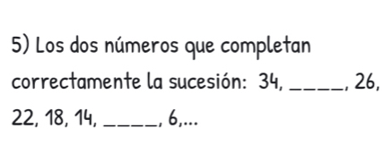 Los dos números que completan 
correctamente la sucesión: 34, _, 26,
22, 18, 14, _, 6,...