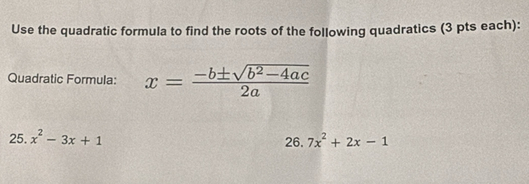 Use the quadratic formula to find the roots of the following quadratics (3 pts each): 
Quadratic Formula: x= (-b± sqrt(b^2-4ac))/2a 
25. x^2-3x+1 26. 7x^2+2x-1