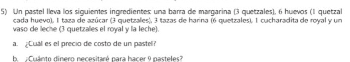 Un pastel lleva los siguientes ingredientes: una barra de margarina (3 quetzales), 6 huevos (1 quetzal 
cada huevo), 1 taza de azúcar (3 quetzales), 3 tazas de harina (6 quetzales), 1 cucharadita de royal y un 
vaso de leche (3 quetzales el royal y la leche). 
a. ¿Cuál es el precio de costo de un pastel? 
b. ;Cuánto dinero necesitaré para hacer 9 pasteles?