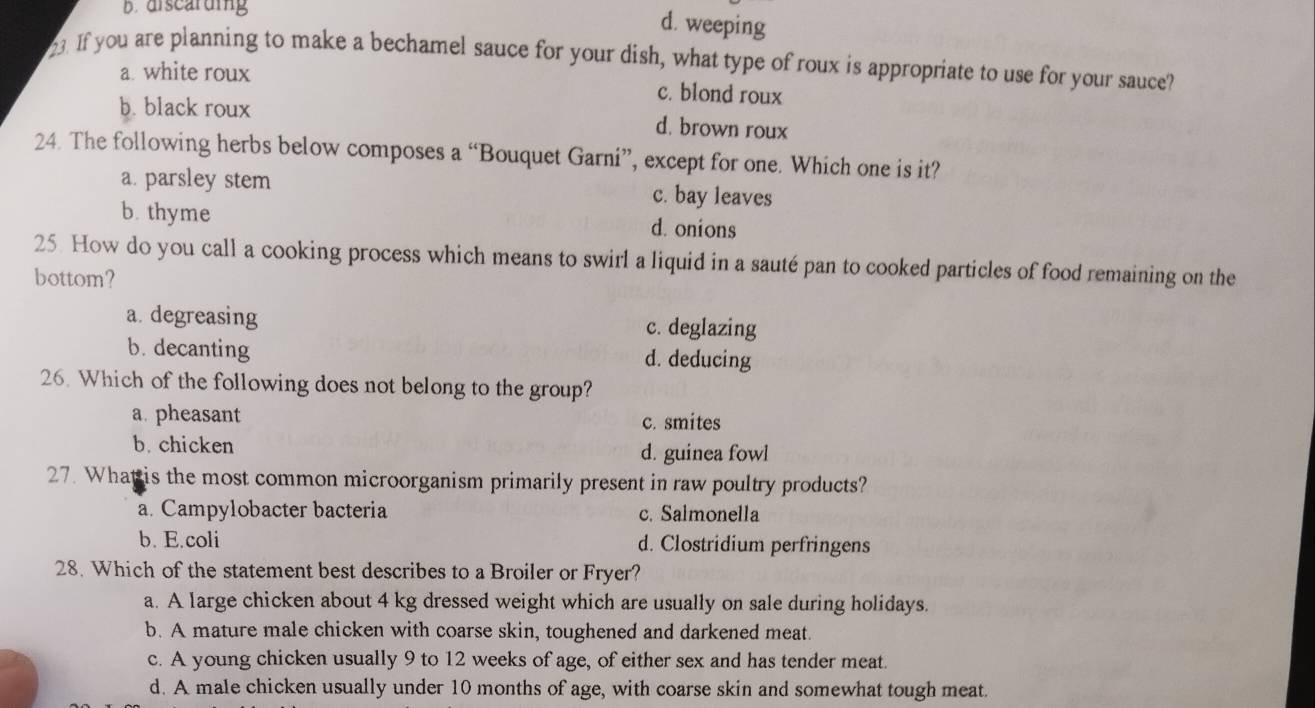 b. discarding
d. weeping
23. If you are planning to make a bechamel sauce for your dish, what type of roux is appropriate to use for your sauce?
a. white roux
c. blond roux
b. black roux d. brown roux
24. The following herbs below composes a “Bouquet Garni”, except for one. Which one is it?
a. parsley stem c. bay leaves
b. thyme d. onions
25. How do you call a cooking process which means to swirl a liquid in a sauté pan to cooked particles of food remaining on the
bottom?
a degreasing c. deglazing
b. decanting d. deducing
26. Which of the following does not belong to the group?
a. pheasant c. smites
b. chicken
d. guinea fowl
27. What is the most common microorganism primarily present in raw poultry products?
a. Campylobacter bacteria c. Salmonella
b. E.coli d. Clostridium perfringens
28. Which of the statement best describes to a Broiler or Fryer?
a. A large chicken about 4 kg dressed weight which are usually on sale during holidays.
b. A mature male chicken with coarse skin, toughened and darkened meat.
c. A young chicken usually 9 to 12 weeks of age, of either sex and has tender meat
d. A male chicken usually under 10 months of age, with coarse skin and somewhat tough meat.