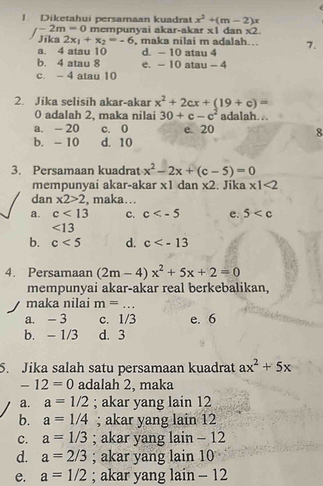 Diketahui persamaan kuadrat x^2+(m-2)x
/ -2m=0 mempunyai akar-akar x1 dan * 2. 
Jíka 2x_1+x_2=-6 , maka nilai m adalah... 7.
a. 4 atau 10 d. - 10 atau 4
b. 4 atau 8 e. - 10 atau - 4
c. - 4 atau 10
2. Jika selisih akar-akar x^2+2cx+(19+c)=
0 adalah 2, maka nilai 30+c-c^2 adalah...
a. - 20 c. 0 e. 20
8
b. - 10 d. 10
3. Persamaan kuadrat x^2-2x+(c-5)=0
mempunyai akar-akar x1 dan * 2. Jika * 1<2</tex> 
dan x2>2 , maka…
a. c<13</tex> c. c e. 5
<13</tex>
b. c<5</tex> d. c
4. Persamaan (2m-4)x^2+5x+2=0
mempunyai akar-akar real berkebalikan,
maka nilai m= _
a. - 3 c. 1/3 e. 6
b. - 1/3 d. 3
S. Jika salah satu persamaan kuadrat ax^2+5x
-12=0 adalah 2, maka
a. a=1/2; akar yang lain 12
b. a=1/4; akar yang lain 12
c. a=1/3; akar yang lain - 12
d. a=2/3; akar yang lain 10
e. a=1/2; akar yang lain - 12