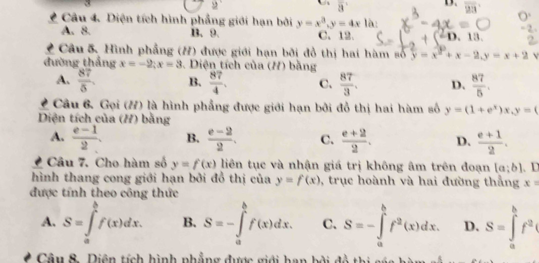 2
overline 3
D、 overline 23
Câu 4. Diện tích hình phẳng giới hạn bởi y=x^3, y=4x là:
A. 8. B. 9. C. 12. 1, 13
Câu 5. Hình phẳng (H) được giới hạn bởi đồ thị hai hàm số y=x^2+x-2, y=x+2 V
đường thắng x=-2; x=3. Diện tích của (H) bằng
A.  87/5 .  87/4 .  87/3 .  87/5 . 
B.
C.
D.
Câu 6 Gọi (H) là hình phẳng được giới hạn bởi đồ thị hai hàm số y=(1+e^x)x, y=(
Diện tích của (H) bằng
A.  (e-1)/2 .  (e-2)/2 . C.  (e+2)/2 . D.  (e+1)/2 . 
B.
Câu 7. Cho hàm số y=f(x) liên tục và nhận giá trị không âm trên đoạn [a;b] 、 D
hình thang cong giới hạn bởi đồ thị của y=f(x) , trục hoành và hai đường thẳng x=
được tính theo công thức
A. S=∈tlimits _a^(bf(x)dx. B. S=-∈tlimits _a^bf(x)dx. C. S=-∈tlimits _a^bf^2)(x)dx. D. S=∈tlimits _a^(bf^2)
Câu 8. Diện tích hình phẳng được giới han bởi đồ thi các hàm