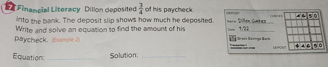 Financial Literacy Dillon deposited  3/4  of his paycheck 
DEPOSIT CHECKS 46.50
into the bank. The deposit slip shows how much he deposited. Name:_ 
Write and solve an equation to find the amount of his Date:_ 
paycheck. (Example 2) 
Tnd Great Savings Bank 
Transaction = +54334589D+3221+8755P DEPOSIT A 6 5 0
Equation: _Solution:_