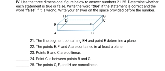 Use the three-dimensional figure below to answer numbers 21-25. Determine whether 
each statement is true or false. Write the word “true” if the statement is correct and the 
word "false” if it is wrong. Write your answer on the space provided before the number. 
_21. The line segment containing EH and point E determine a plane. 
_22. The points E, F, and A are contained in at least a plane. 
_23. Points B and C are collinear. 
_24. Point C is between points B and G. 
_25. The points C, F, and H are noncolinear.