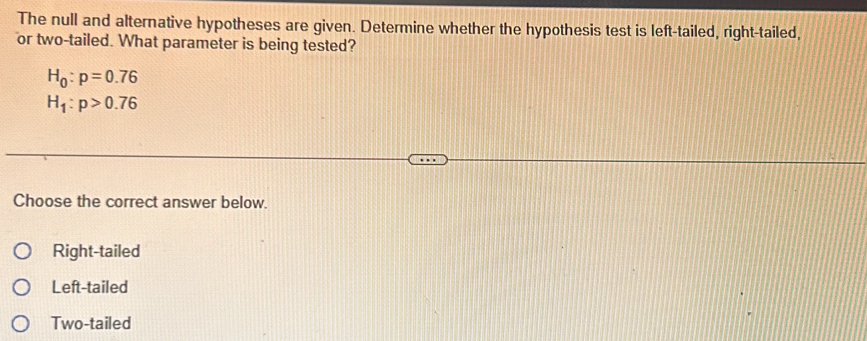 The null and alternative hypotheses are given. Determine whether the hypothesis test is left-tailed, right-tailed,
or two-tailed. What parameter is being tested?
H_0:p=0.76
H_1:p>0.76
Choose the correct answer below.
Right-tailed
Left-tailed
Two-tailed