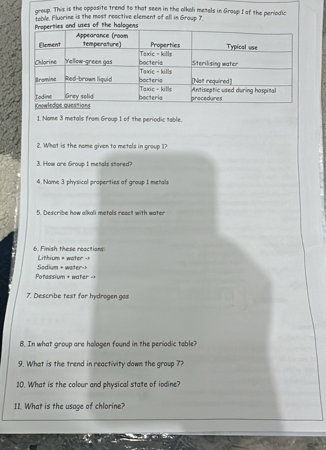 group. This is the opposite trend to that seen in the alkali metals in Group 1 of the periodic 
table. Fluorine is the most reactive element of all in Group 7. 
uses of the halogens 
1. Name 3 metals from Group 1 of the periodic table. 
2. What is the name given to metals in group 1? 
3. How are Group 1 metals stored? 
4. Name 3 physical properties of group 1 metals 
5. Describe how alkali metals react with water 
6. Finish these reactions: 
Lithium + water -> 
Sodium + water-> 
Potassium + water -> 
7. Describe test for hydrogen gas 
8. In what group are halogen found in the periodic table? 
9. What is the trend in reactivity down the group 7? 
10. What is the colour and physical state of iodine? 
11. What is the usage of chlorine?