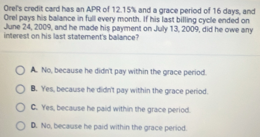 Orel's credit card has an APR of 12.15% and a grace period of 16 days, and
Orel pays his balance in full every month. If his last billing cycle ended on
June 24, 2009, and he made his payment on July 13, 2009, did he owe any
interest on his last statement's balance?
A. No, because he didn't pay within the grace period.
B. Yes, because he didn't pay within the grace period.
C. Yes, because he paid within the grace period.
D. No, because he paid within the grace period.