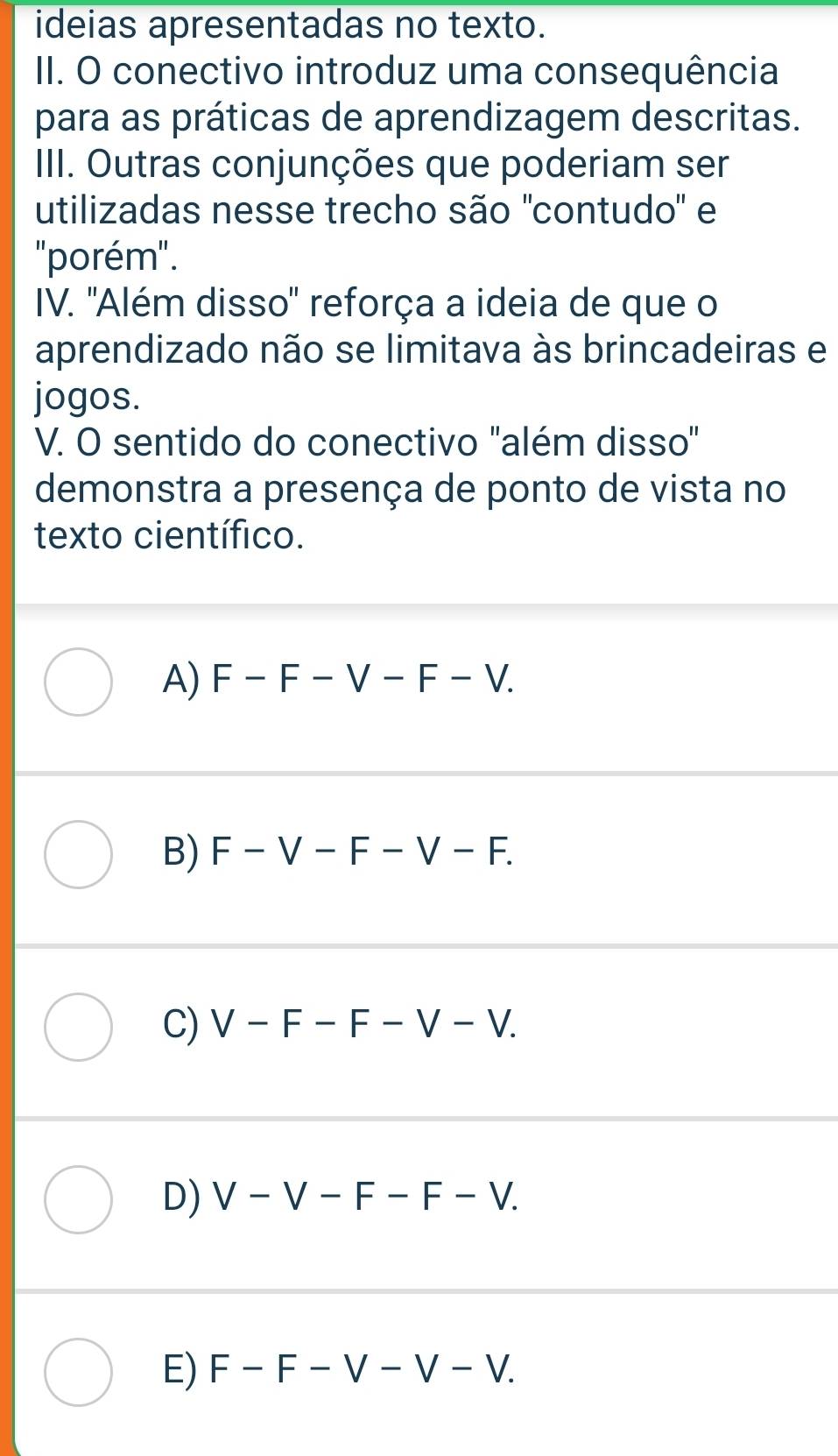 ideias apresentadas no texto.
II. O conectivo introduz uma consequência
para as práticas de aprendizagem descritas.
III. Outras conjunções que poderiam ser
utilizadas nesse trecho são 'contudo' e
''porém''.
IV. ''Além disso" reforça a ideia de que o
aprendizado não se limitava às brincadeiras e
jogos.
V. O sentido do conectivo "além disso"
demonstra a presença de ponto de vista no
texto científico.
A) F-F-V-F-V.
B) F-V-F-V-F.
C) V-F-F-V-V.
D) V-V-F-F-V.
E) F-F-V-V-V.