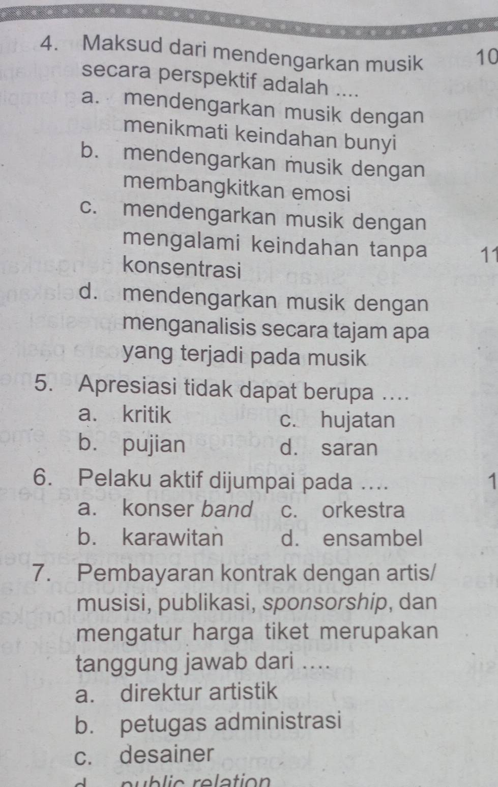 Maksud dari mendengarkan musik
10
secara perspektif adalah ....
a. mendengarkan musik dengan
menikmati keindahan bunyi
b. mendengarkan musik dengan
membangkitkan emosi
c. mendengarkan musik dengan
mengalami keindahan tanpa 11
konsentrasi
d. mendengarkan musik dengan
menganalisis secara tajam apa
yang terjadi pada musik
5. Apresiasi tidak dapat berupa …..
a. kritik
c. hujatan
bù pujian d. saran
6. Pelaku aktif dijumpai pada ….. 1
a. konser band c. orkestra
b. karawitan d. ensambel
7. Pembayaran kontrak dengan artis/
musisi, publikasi, sponsorship, dan
mengatur harga tiket merupakan
tanggung jawab dari ....
a. direktur artistik
b. petugas administrasi
c. desainer
n b ic relation