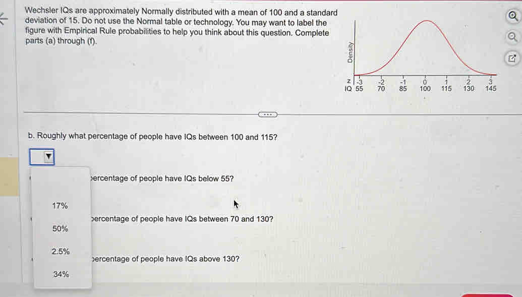 Wechsler IQs are approximately Normally distributed with a mean of 100 and a standar
deviation of 15. Do not use the Normal table or technology. You may want to label the
figure with Empirical Rule probabilities to help you think about this question. Complete
parts (a) through (f).
b. Roughly what percentage of people have IQs between 100 and 115?
ercentage of people have IQs below 55?
17%
ercentage of people have IQs between 70 and 130?
50%
2.5%
ercentage of people have IQs above 130?
34%