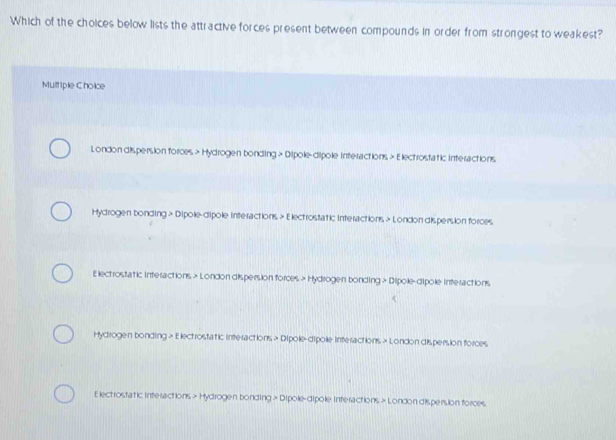 Which of the choices below lists the attractive forces present between compounds in order from strongest to weakest?
Multiple Cholce
London dispersion forces > Hydrogen bonding > Dipole-dipole Interactions > Electrostatic interactions
Hydrogen bonding > Dipole-dipole interactions × Electrostatic interactions > London dispersion forces
Electrostatic Interactions > London dispersion forces > Hydrogen bonding > Dipole-dipole Interactions
Hydrogen bonding > Electrostatic Interactions > Dipole-dipole Interactions × London dispersion forces
Electrostatic Interactions > Hydrogen bonding > Dipole-dipole Interactions > London dispersion forces