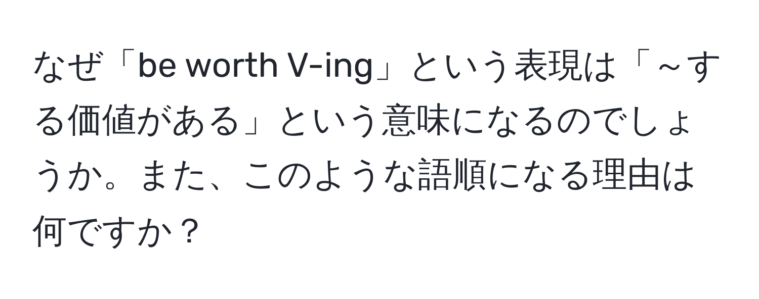 なぜ「be worth V-ing」という表現は「～する価値がある」という意味になるのでしょうか。また、このような語順になる理由は何ですか？