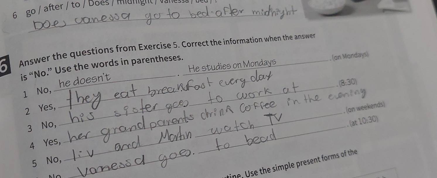 go / after / to / Does / midnight / vanessa / be 
_ 
Answer the questions from Exercise 5. Correct the information when the answer 
. He studies on Mondays . (on Mondays) 
_ 
is “No.” Use the words in parentheses. 
1 No, he doesn't
(8:30)
_ 
_ 
2 Yes, 
(on weekends) 
3 No, 
_ 
. (at 10:30) 
4 Yes, 
5 No, 
_ 
_tine, Use the simple present forms of the