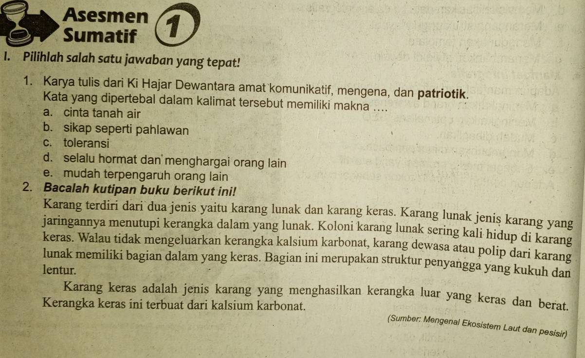 Asesmen 1
Sumatif
I. Pilihlah salah satu jawaban yang tepat!
1. Karya tulis dari Ki Hajar Dewantara amat komunikatif, mengena, dan patriotik.
Kata yang dipertebal dalam kalimat tersebut memiliki makna ....
a. cinta tanah air
b. sikap seperti pahlawan
c. toleransi
d. selalu hormat dan menghargai orang lain
e. mudah terpengaruh orang lain
2. Bacalah kutipan buku berikut ini!
Karang terdiri dari dua jenis yaitu karang lunak dan karang keras. Karang lunak jeniş karang yang
jaringannya menutupi kerangka dalam yang lunak. Koloni karang lunak sering kali hidup di karang
keras. Walau tidak mengeluarkan kerangka kalsium karbonat, karang dewasa atau polip dari karang
lunak memiliki bagian dalam yang keras. Bagian ini merupakan struktur penyangga yang kukuh dan
lentur.
Karang keras adalah jenis karang yang menghasilkan kerangka luar yang keras dan berat.
Kerangka keras ini terbuat dari kalsium karbonat.
(Sumber: Mengenal Ekosistem Laut dan pesisir)