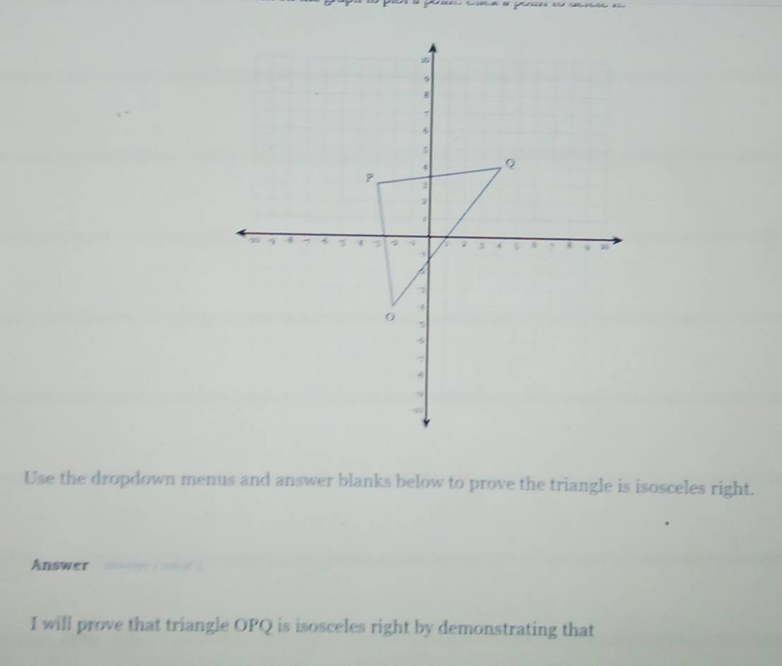 Use the dropdown menus and answer blanks below to prove the triangle is isosceles right. 
Answer 
I will prove that triangle OPQ is isosceles right by demonstrating that