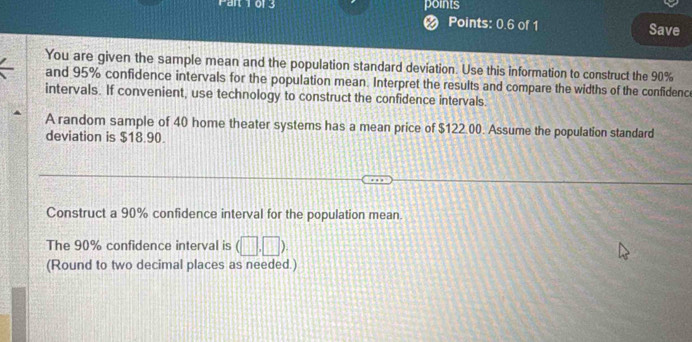 Points: 0.6 of 1 Save 
You are given the sample mean and the population standard deviation. Use this information to construct the 90%
and 95% confidence intervals for the population mean. Interpret the results and compare the widths of the confidence 
intervals. If convenient, use technology to construct the confidence intervals. 
A random sample of 40 home theater systems has a mean price of $122.00. Assume the population standard 
deviation is $18.90. 
Construct a 90% confidence interval for the population mean. 
The 90% confidence interval is (□ ,□ ). 
(Round to two decimal places as needed.)