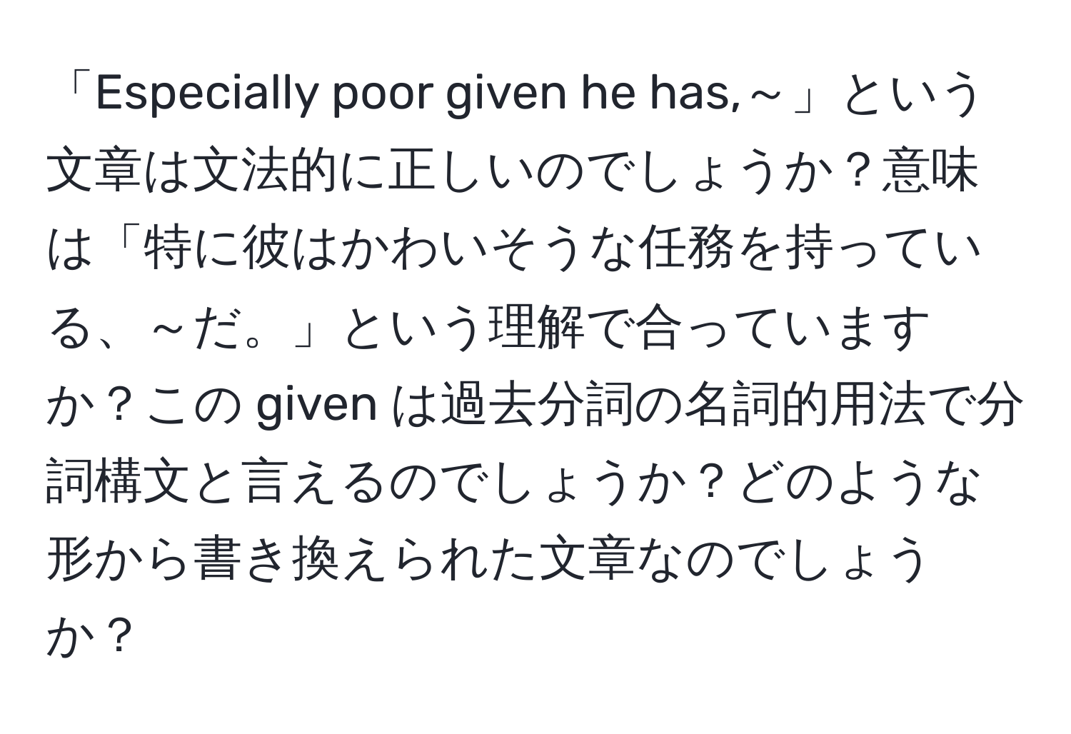 「Especially poor given he has,～」という文章は文法的に正しいのでしょうか？意味は「特に彼はかわいそうな任務を持っている、～だ。」という理解で合っていますか？この given は過去分詞の名詞的用法で分詞構文と言えるのでしょうか？どのような形から書き換えられた文章なのでしょうか？