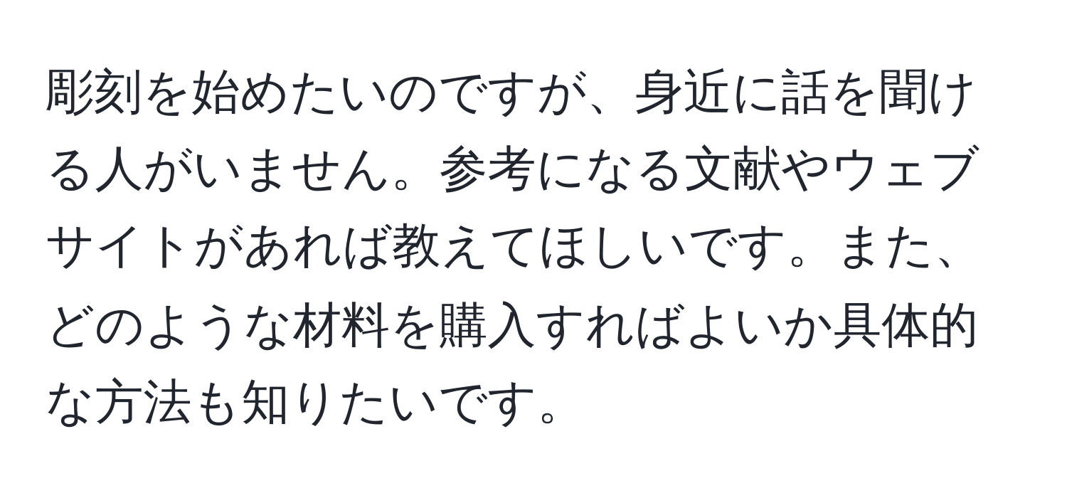 彫刻を始めたいのですが、身近に話を聞ける人がいません。参考になる文献やウェブサイトがあれば教えてほしいです。また、どのような材料を購入すればよいか具体的な方法も知りたいです。