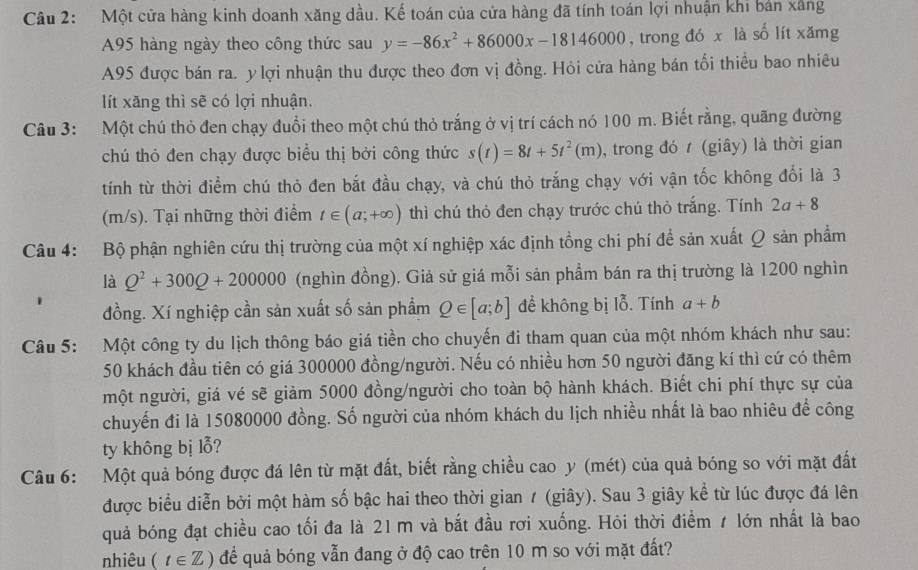 Một cửa hàng kinh doanh xăng dầu. Kế toán của cửa hàng đã tính toán lợi nhuận khi bản xâng
A95 hàng ngày theo công thức sau y=-86x^2+86000x-18146000 , trong đó x là số lít xămg
A95 được bán ra. y lợi nhuận thu được theo đơn vị đồng. Hỏi cửa hàng bán tối thiều bao nhiêu
lít xăng thì sẽ có lợi nhuận.
Câu 3: Một chú thỏ đen chạy đuổi theo một chú thỏ trắng ở vị trí cách nó 100 m. Biết rằng, quãng đường
chú thỏ đen chạy được biểu thị bởi công thức s(t)=8t+5t^2(m) , trong đó  (giây) là thời gian
tính từ thời điểm chú thỏ đen bắt đầu chạy, và chú thỏ trắng chạy với vận tốc không đổi là 3
(m/s). Tại những thời điểm t∈ (a;+∈fty ) thì chú thỏ đen chạy trước chú thỏ trắng. Tính 2a+8
Câu 4: Bộ phận nghiên cứu thị trường của một xí nghiệp xác định tổng chi phí để sản xuất Q sản phẩm
là Q^2+300Q+200000 (nghìn đồng). Giả sử giá mỗi sản phẩm bán ra thị trường là 1200 nghìn
đồng. Xí nghiệp cần sản xuất số sản phẩm Q∈ [a;b] đề không bị lỗ. Tính a+b
Câu 5: Một công ty du lịch thông báo giá tiền cho chuyến đi tham quan của một nhóm khách như sau:
50 khách đầu tiên có giá 300000 đồng/người. Nếu có nhiều hơn 50 người đăng kí thì cứ có thêm
một người, giá vé sẽ giảm 5000 đồng/người cho toàn bộ hành khách. Biết chi phí thực sự của
chuyến đi là 15080000 đồng. Số người của nhóm khách du lịch nhiều nhất là bao nhiêu để công
ty không bị lỗ?
Câu 6: Một quả bóng được đá lên từ mặt đất, biết rằng chiều cao y (mét) của quả bóng so với mặt đất
được biểu diễn bởi một hàm số bậc hai theo thời gian 1 (giây). Sau 3 giây kể từ lúc được đá lên
quả bóng đạt chiều cao tối đa là 21 m và bắt đầu rơi xuống. Hỏi thời điểm ≠ lớn nhất là bao
nhiêu (t∈ Z) để quả bóng vẫn đang ở độ cao trên 10 m so với mặt đất?