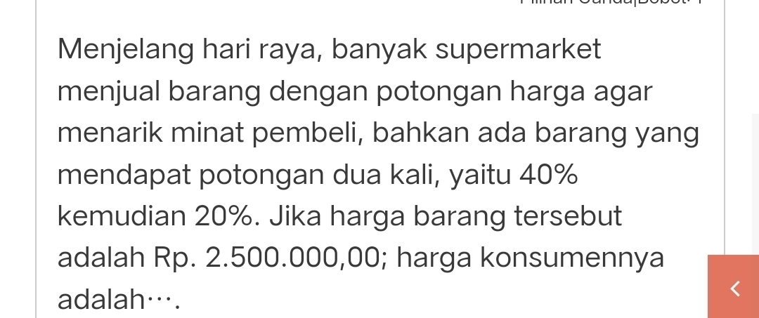 Menjelang hari raya, banyak supermarket 
menjual barang dengan potongan harga agar 
menarik minat pembeli, bahkan ada barang yang 
mendapat potongan dua kali, yaitu 40%
kemudian 20%. Jika harga barang tersebut 
adalah Rp. 2.500.000,00; harga konsumennya 
adalah….