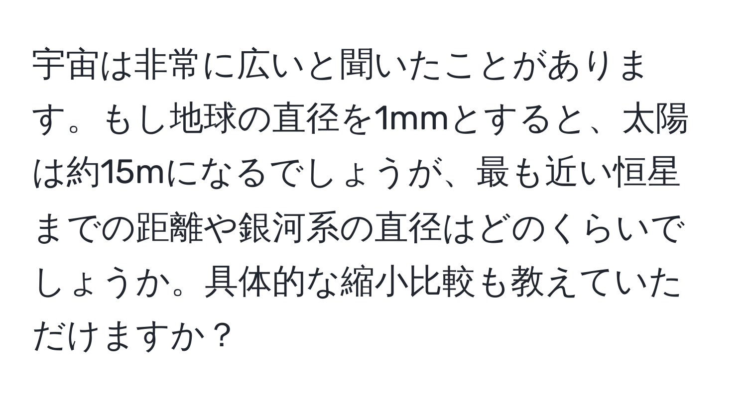 宇宙は非常に広いと聞いたことがあります。もし地球の直径を1mmとすると、太陽は約15mになるでしょうが、最も近い恒星までの距離や銀河系の直径はどのくらいでしょうか。具体的な縮小比較も教えていただけますか？