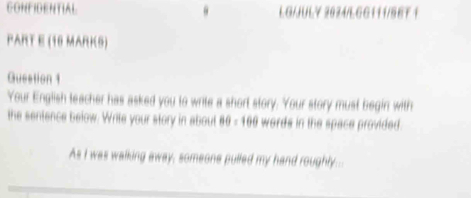 CONFIDENTIAL LG/JULY 2024/LGG111/86T 1 
PART E (10 MARKS) 
Question 1 
Your English teacher has asked you to write a short story. Your story must begin with 
the sentence below. Write your story in about 80=100 words in the space provided. 
As I was walking away, someone pulled my hand roughly...