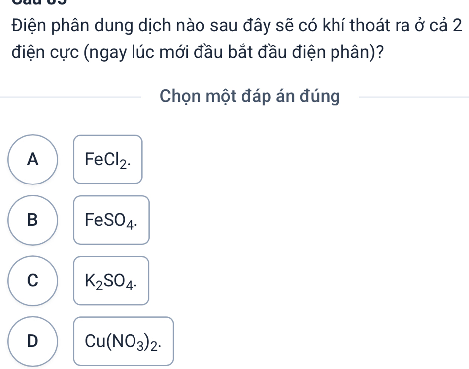 Điện phân dung dịch nào sau đây sẽ có khí thoát ra ở cả 2
điện cực (ngay lúc mới đầu bắt đầu điện phân)?
Chọn một đáp án đúng
A FeCl_2.
B FeSO_4.
C K_2SO_4.
D Cu(NO_3)_2.