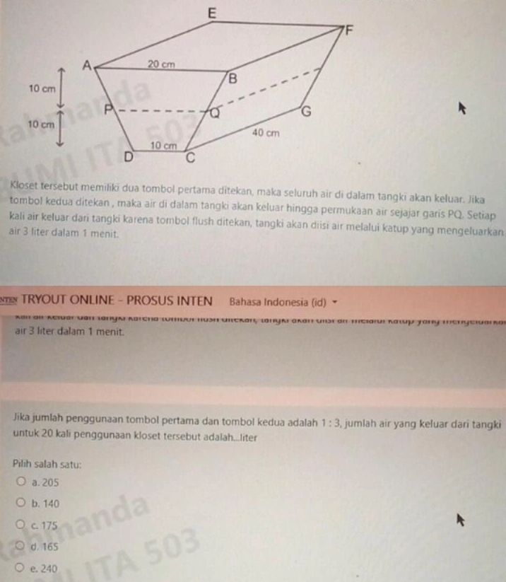 Kloset tersebut memiliki dua tombol pertama ditekan, maka seluruh air di dalam tangki akan keluar. Jika
tombol kedua ditekan , maka air di dalam tangki akan keluar hingga permukaan air sejajar garis PQ. Setiap
kali air keluar dari tangki karena tombol flush ditekan, tangki akan diisi air melalui katup yang mengeluarkan
air 3 liter dalam 1 menit.
TRYOUT ONLINE - PROSUS INTEN Bahasa Indonesia (id)
** Kciuar Qận làny x Saui Kgưp yany ''c
air 3 liter dalam 1 menit.
Jika jumlah penggunaan tombol pertama dan tombol kedua adalah 1:3 , jumlah air yang keluar dari tangki
untuk 20 kali penggunaan kloset tersebut adalah...liter
Pilih salah satu:
a. 205
b. 140
c. 175
d. 165
e. 240