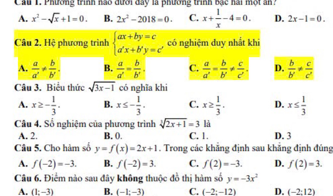 Cau 1. Phương trình nào đưới đay là phưởng trình bậc hài một ân?
A. x^2-sqrt(x)+1=0. B. 2x^2-2018=0. C. x+ 1/x -4=0. D. 2x-1=0. 
Câu 2. Hệ phương trình beginarrayl ax+by=c a'x+b'y=cendarray. a có nghiệm duy nhất khi
A.  a/a' !=  b/b' .  a/a' = b/b' .  a/a' = b/b' !=  c/c' . D.  b/b' !=  c/c' 
B.
C.
Câu 3. Biểu thức sqrt(3x-1) có nghĩa khi
A. x≥ - 1/3 . x≤ - 1/3 . x≥  1/3 . x≤  1/3 
B.
C.
D.
Câu 4. Số nghiệm của phương trình sqrt[3](2x+1)=3 là
A. 2. B. 0. C. 1. D. 3
Câu 5. Cho hàm số y=f(x)=2x+1. Trong các khăng định sau khẵng định đúng
A. f(-2)=-3. B. f(-2)=3. C. f(2)=-3. D. f(2)=3. 
Câu 6. Điểm nào sau đây không thuộc đồ thị hàm số y=-3x^2
A. (1;-3) B. (-1;-3) C. (-2;-12) D. (-2;12)