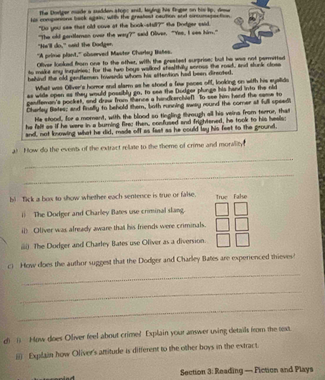 The Dodger made a sudden stop; and, laying his finger on his lip, drese
his companions back again, with the greatest caution and cirsumspection.
"Do you see that old cove at the book-stali?" the Dodger said.
"The old genteman over the way?” said Oliver. “Yes, I see him.”
"Ne'll do," said the Dodger.
"A prime plant," observed Master Charley Bates.
Ofiver looked from one to the other, with the greatest surprise; but he was not permitted
to make any inquiries; for the two boys walked stealthily across the road, and slunk closs
behind the old gentleman towards whom his aftention had been directed.
What was Oliver's horror and slarm as he stood a few paces off, looking on with his eyelids
as wide open as they would possibly go, to see the Dodger plunge his hand into the old
gentleman's pocket, and draw from thence a handkerchief! To see him hand the same to
Cherley Bates; and finally to behold them, both running away round the corner at full speedl
He stood, for a moment, with the blood so tingling through all his veins from terror, that
he felt as if he were in a burning fire; then, confused and frightened, he took to his heels;
and, not knowing what he did, made off as fast as he could lay his feet to the ground,
a) How do the events of the extract relate to the theme of crime and morality.
_
_
b) Tick a box to show whether each sentence is true or false. True False
1) The Dodger and Charley Bates use criminal slang.
il) Oliver was already aware that his friends were criminals.
ili) The Dodger and Charley Bates use Oliver as a diversion.
c) How does the author suggest that the Dodger and Charley Bates are experienced thieves?
_
_
_
d) ( How does Oliver feel about crime? Explain your answer using details from the text.
Explain how Oliver's attitude is different to the other boys in the extract.
Section 3: Reading — Fiction and Plays