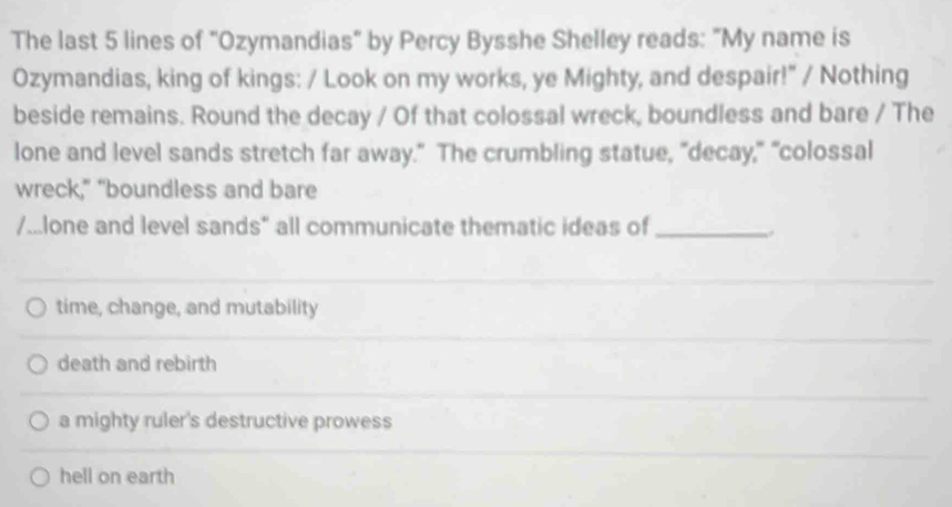 The last 5 lines of "Ozymandias" by Percy Bysshe Shelley reads: "My name is
Ozymandias, king of kings: / Look on my works, ye Mighty, and despair!" / Nothing
beside remains. Round the decay / Of that colossal wreck, boundless and bare / The
lone and level sands stretch far away." The crumbling statue, "decay," "colossal
wreck," "boundless and bare
/...lone and level sands" all communicate thematic ideas of_
.
time, change, and mutability
death and rebirth
a mighty ruler's destructive prowess
hell on earth