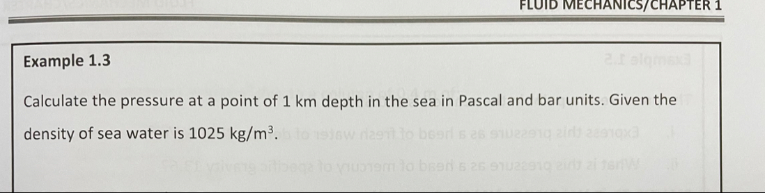 FLUID MECHANICS/CHÄPTEr 1 
Example 1.3 
Calculate the pressure at a point of 1 km depth in the sea in Pascal and bar units. Given the 
density of sea water is 1025kg/m^3.