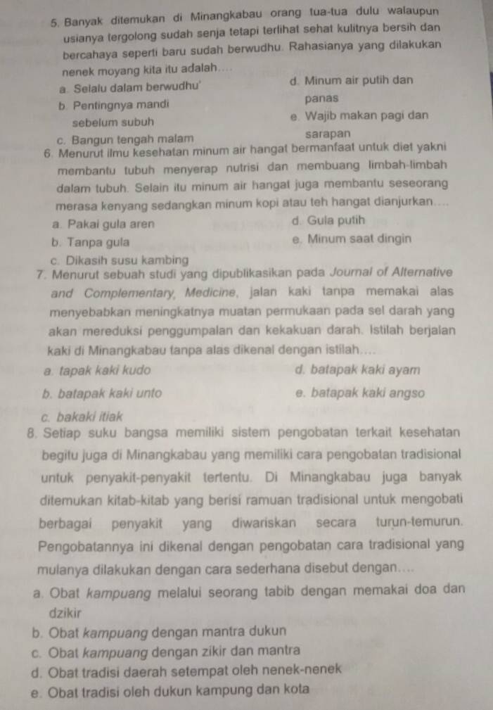 Banyak ditemukan di Minangkabau orang tua-tua dulu walaupun
usianya tergolong sudah senja tetapi terlihat sehat kulitnya bersih dan
bercahaya seperti baru sudah berwudhu. Rahasianya yang dilakukan
nenek moyang kita itu adalah....
a. Selalu dalam berwudhu' d. Minum air putih dan
b. Pentingnya mandi panas
sebelum subuh e. Wajib makan pagi dan
c. Bangun tengah malam sarapan
6. Menurut ilmu kesehatan minum air hangat bermanfaat untuk diet yakni
membantu tubuh menyerap nutrisi dan membuang limbah-limbah
dalam tubuh. Selain itu minum air hangat juga membantu seseorang
merasa kenyang sedangkan minum kopi atau teh hangat dianjurkan....
a. Pakai gula aren d. Gula putih
b. Tanpa gula e. Minum saat dingin
c. Dikasih susu kambing
7. Menurut sebuah studi yang dipublikasikan pada Journal of Alternative
and Complementary, Medicine, jalan kaki tanpa memakai alas
menyebabkan meningkatnya muatan permukaan pada sel darah yang
akan mereduksi penggumpalan dan kekakuan darah. Istilah berjalan
kaki di Minangkabau tanpa alas dikenal dengan istilah....
a. tapak kaki kudo d. batapak kaki ayam
b. batapak kaki unto e. batapak kaki angso
c. bakaki itiak
8. Setiap suku bangsa memiliki sistem pengobatan terkait kesehatan
begitu juga di Minangkabau yang memiliki cara pengobatan tradisional
untuk penyakit-penyakit tertentu. Di Minangkabau juga banyak
ditemukan kitab-kitab yang berisi ramuan tradisional untuk mengobati
berbagai penyakit yang diwariskan secara turun-temurun.
Pengobatannya ini dikenal dengan pengobatan cara tradisional yang
mulanya dilakukan dengan cara sederhana disebut dengan....
a. Obat kampuang melalui seorang tabib dengan memakai doa dan
dzikir
b. Obat kampuang dengan mantra dukun
c. Obat kampuang dengan zikir dan mantra
d. Obat tradisi daerah setempat oleh nenek-nenek
e. Obat tradisi oleh dukun kampung dan kota