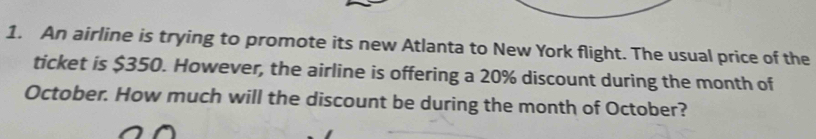 An airline is trying to promote its new Atlanta to New York flight. The usual price of the 
ticket is $350. However, the airline is offering a 20% discount during the month of 
October. How much will the discount be during the month of October?